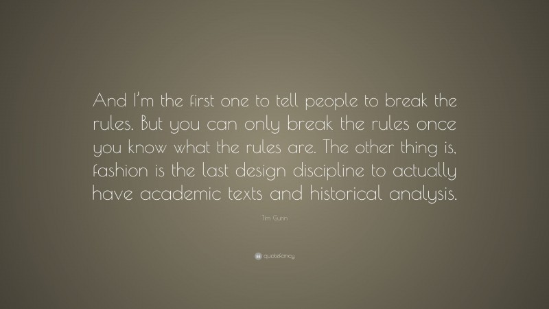 Tim Gunn Quote: “And I’m the first one to tell people to break the rules. But you can only break the rules once you know what the rules are. The other thing is, fashion is the last design discipline to actually have academic texts and historical analysis.”