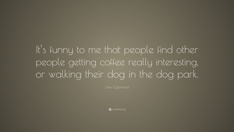 Jake Gyllenhaal Quote: “It’s funny to me that people find other people getting coffee really interesting, or walking their dog in the dog park.”