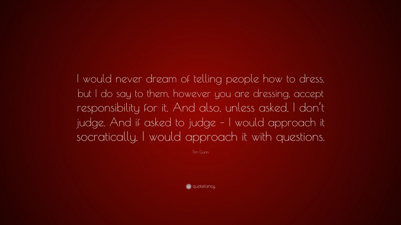 Tim Gunn Quote: “I would never dream of telling people how to dress. but I do say to them, however you are dressing, accept responsibility for it. And also, unless asked, I don’t judge. And if asked to judge – I would approach it socratically, I would approach it with questions.”
