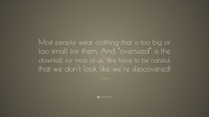 Tim Gunn Quote: “Most people wear clothing that is too big or too small for them. And “oversized” is the downfall for most of us. We have to be careful that we don’t look like we’re slipcovered!”