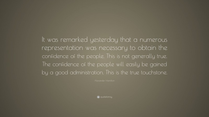 Alexander Hamilton Quote: “It was remarked yesterday that a numerous representation was necessary to obtain the confidence of the people. This is not generally true. The confidence of the people will easily be gained by a good administration. This is the true touchstone.”