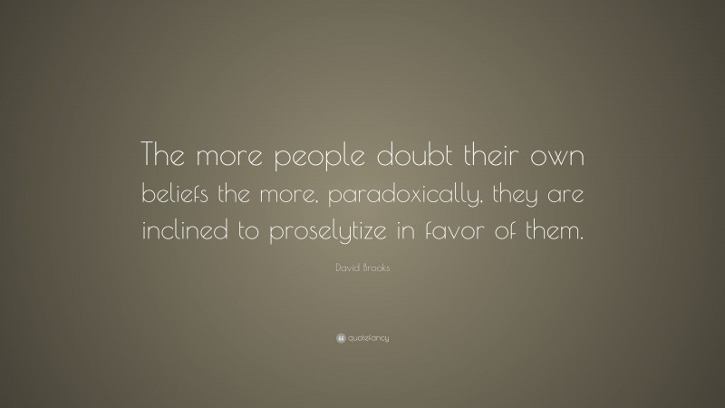 David Brooks Quote: “The more people doubt their own beliefs the more, paradoxically, they are inclined to proselytize in favor of them.”