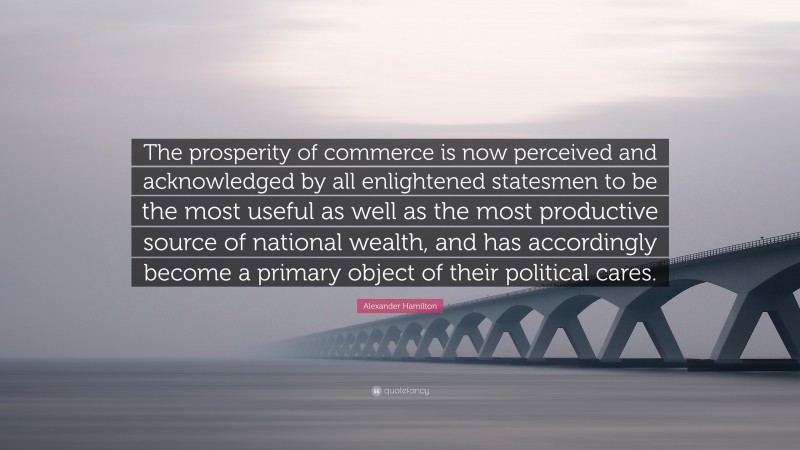 Alexander Hamilton Quote: “The prosperity of commerce is now perceived and acknowledged by all enlightened statesmen to be the most useful as well as the most productive source of national wealth, and has accordingly become a primary object of their political cares.”