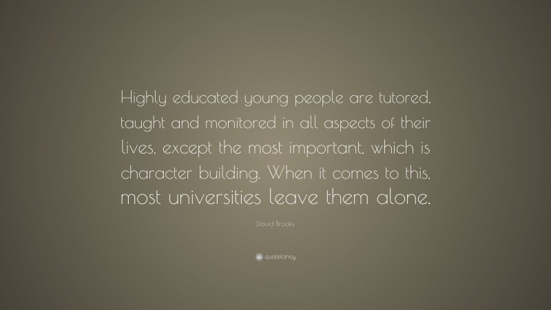 David Brooks Quote: “Highly educated young people are tutored, taught and monitored in all aspects of their lives, except the most important, which is character building. When it comes to this, most universities leave them alone.”