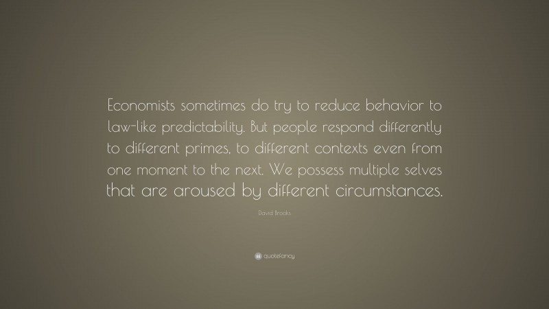 David Brooks Quote: “Economists sometimes do try to reduce behavior to law-like predictability. But people respond differently to different primes, to different contexts even from one moment to the next. We possess multiple selves that are aroused by different circumstances.”
