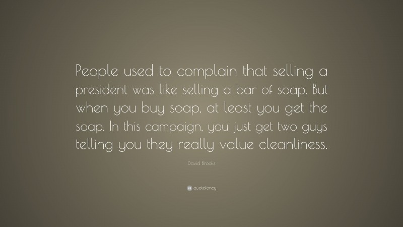 David Brooks Quote: “People used to complain that selling a president was like selling a bar of soap. But when you buy soap, at least you get the soap. In this campaign, you just get two guys telling you they really value cleanliness.”