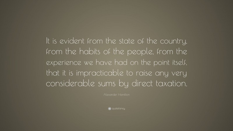 Alexander Hamilton Quote: “It is evident from the state of the country, from the habits of the people, from the experience we have had on the point itself, that it is impracticable to raise any very considerable sums by direct taxation.”