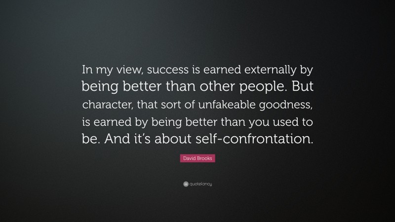 David Brooks Quote: “In my view, success is earned externally by being better than other people. But character, that sort of unfakeable goodness, is earned by being better than you used to be. And it’s about self-confrontation.”