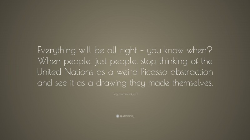 Dag Hammarskjöld Quote: “Everything will be all right – you know when? When people, just people, stop thinking of the United Nations as a weird Picasso abstraction and see it as a drawing they made themselves.”
