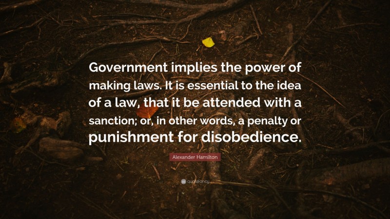 Alexander Hamilton Quote: “Government implies the power of making laws. It is essential to the idea of a law, that it be attended with a sanction; or, in other words, a penalty or punishment for disobedience.”