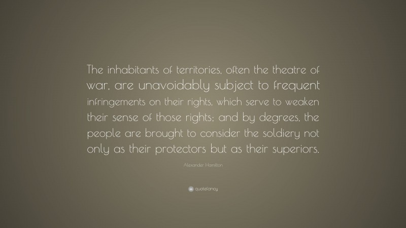 Alexander Hamilton Quote: “The inhabitants of territories, often the theatre of war, are unavoidably subject to frequent infringements on their rights, which serve to weaken their sense of those rights; and by degrees, the people are brought to consider the soldiery not only as their protectors but as their superiors.”