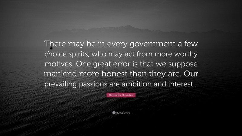 Alexander Hamilton Quote: “There may be in every government a few choice spirits, who may act from more worthy motives. One great error is that we suppose mankind more honest than they are. Our prevailing passions are ambition and interest...”