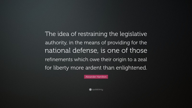 Alexander Hamilton Quote: “The idea of restraining the legislative authority, in the means of providing for the national defense, is one of those refinements which owe their origin to a zeal for liberty more ardent than enlightened.”