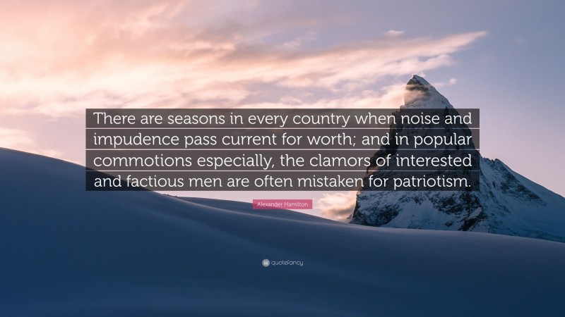Alexander Hamilton Quote: “There are seasons in every country when noise and impudence pass current for worth; and in popular commotions especially, the clamors of interested and factious men are often mistaken for patriotism.”
