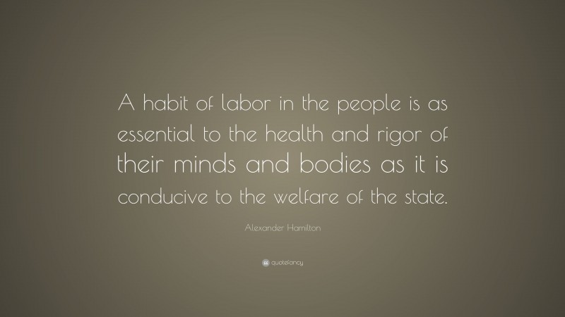 Alexander Hamilton Quote: “A habit of labor in the people is as essential to the health and rigor of their minds and bodies as it is conducive to the welfare of the state.”