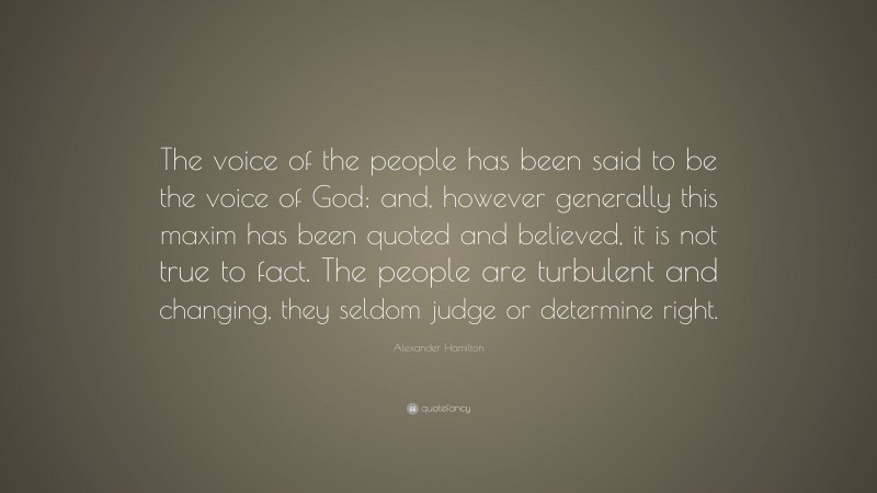 Alexander Hamilton Quote: “The voice of the people has been said to be the voice of God; and, however generally this maxim has been quoted and believed, it is not true to fact. The people are turbulent and changing, they seldom judge or determine right.”