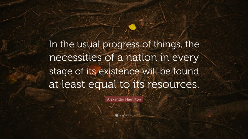 Alexander Hamilton Quote: “In the usual progress of things, the necessities of a nation in every stage of its existence will be found at least equal to its resources.”