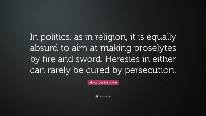 Alexander Hamilton Quote: “In politics, as in religion, it is equally absurd to aim at making proselytes by fire and sword. Heresies in either can rarely be cured by persecution.”