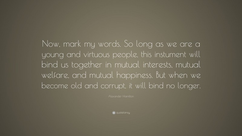 Alexander Hamilton Quote: “Now, mark my words. So long as we are a young and virtuous people, this instument will bind us together in mutual interests, mutual welfare, and mutual happiness. But when we become old and corrupt, it will bind no longer.”