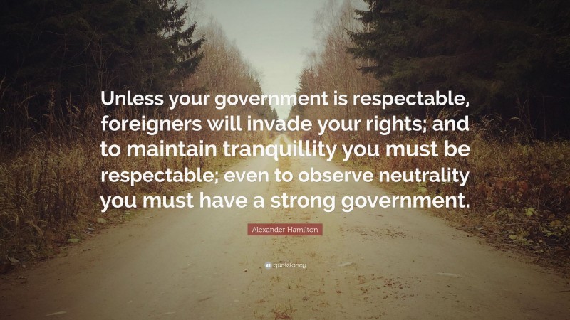 Alexander Hamilton Quote: “Unless your government is respectable, foreigners will invade your rights; and to maintain tranquillity you must be respectable; even to observe neutrality you must have a strong government.”