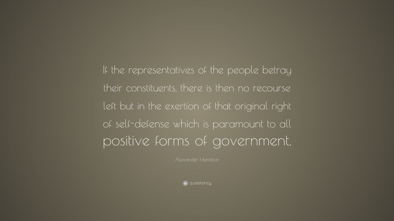 Alexander Hamilton Quote: “If the representatives of the people betray their constituents, there is then no recourse left but in the exertion of that original right of self-defense which is paramount to all positive forms of government.”