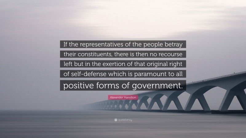 Alexander Hamilton Quote: “If the representatives of the people betray their constituents, there is then no recourse left but in the exertion of that original right of self-defense which is paramount to all positive forms of government.”