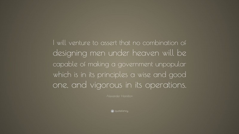 Alexander Hamilton Quote: “I will venture to assert that no combination of designing men under heaven will be capable of making a government unpopular which is in its principles a wise and good one, and vigorous in its operations.”