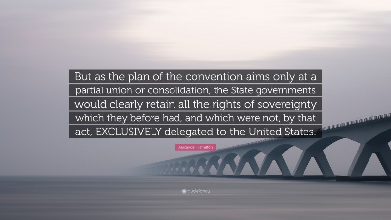 Alexander Hamilton Quote: “But as the plan of the convention aims only at a partial union or consolidation, the State governments would clearly retain all the rights of sovereignty which they before had, and which were not, by that act, EXCLUSIVELY delegated to the United States.”