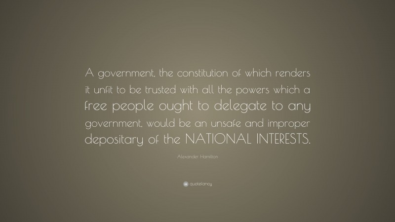 Alexander Hamilton Quote: “A government, the constitution of which renders it unfit to be trusted with all the powers which a free people ought to delegate to any government, would be an unsafe and improper depositary of the NATIONAL INTERESTS.”