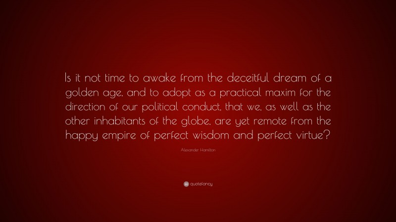 Alexander Hamilton Quote: “Is it not time to awake from the deceitful dream of a golden age, and to adopt as a practical maxim for the direction of our political conduct, that we, as well as the other inhabitants of the globe, are yet remote from the happy empire of perfect wisdom and perfect virtue?”