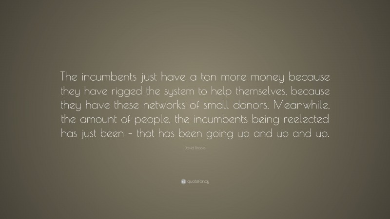 David Brooks Quote: “The incumbents just have a ton more money because they have rigged the system to help themselves, because they have these networks of small donors. Meanwhile, the amount of people, the incumbents being reelected has just been – that has been going up and up and up.”