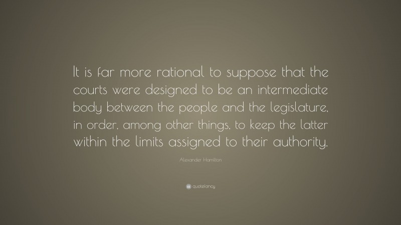 Alexander Hamilton Quote: “It is far more rational to suppose that the courts were designed to be an intermediate body between the people and the legislature, in order, among other things, to keep the latter within the limits assigned to their authority.”