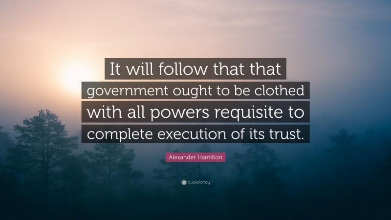 Alexander Hamilton Quote: “It will follow that that government ought to be clothed with all powers requisite to complete execution of its trust.”