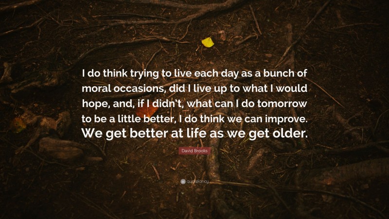 David Brooks Quote: “I do think trying to live each day as a bunch of moral occasions, did I live up to what I would hope, and, if I didn’t, what can I do tomorrow to be a little better, I do think we can improve. We get better at life as we get older.”