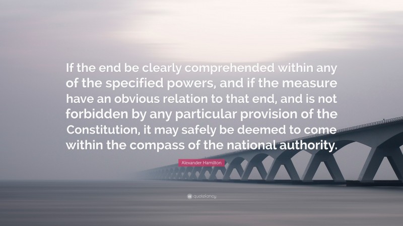 Alexander Hamilton Quote: “If the end be clearly comprehended within any of the specified powers, and if the measure have an obvious relation to that end, and is not forbidden by any particular provision of the Constitution, it may safely be deemed to come within the compass of the national authority.”