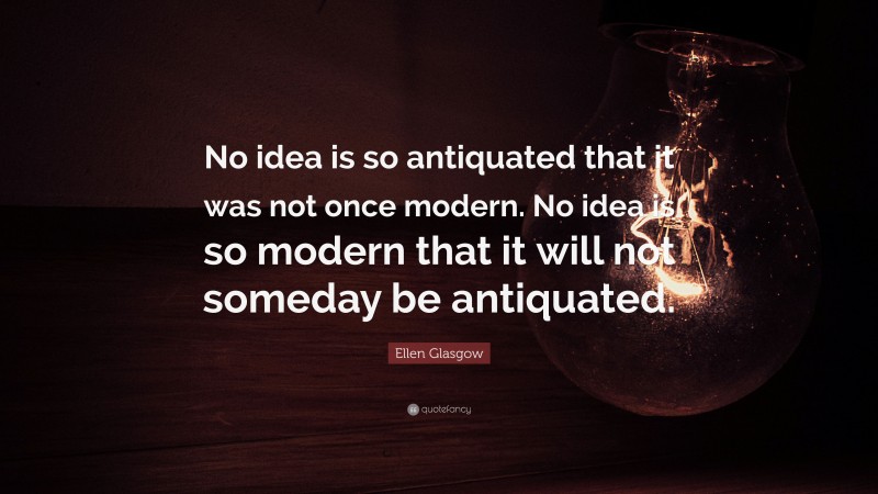 Ellen Glasgow Quote: “No idea is so antiquated that it was not once modern. No idea is so modern that it will not someday be antiquated.”