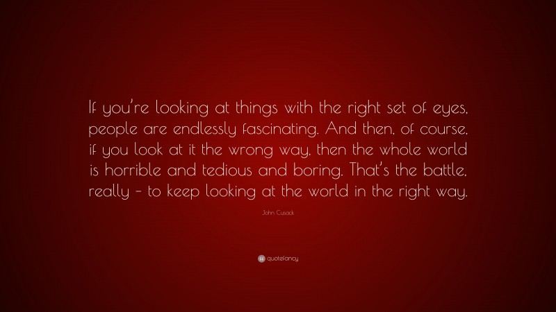 John Cusack Quote: “If you’re looking at things with the right set of eyes, people are endlessly fascinating. And then, of course, if you look at it the wrong way, then the whole world is horrible and tedious and boring. That’s the battle, really – to keep looking at the world in the right way.”