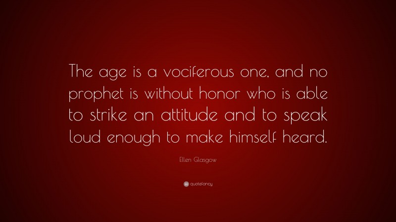 Ellen Glasgow Quote: “The age is a vociferous one, and no prophet is without honor who is able to strike an attitude and to speak loud enough to make himself heard.”