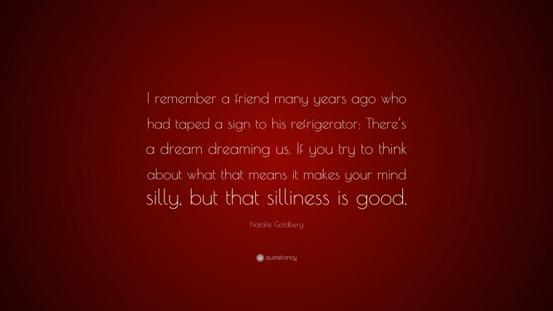 Natalie Goldberg Quote: “I remember a friend many years ago who had taped a sign to his refrigerator: There’s a dream dreaming us. If you try to think about what that means it makes your mind silly, but that silliness is good.”