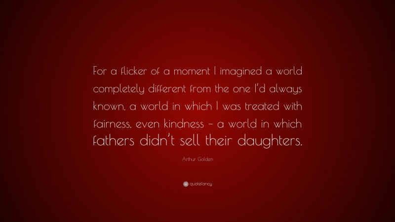 Arthur Golden Quote: “For a flicker of a moment I imagined a world completely different from the one I’d always known, a world in which I was treated with fairness, even kindness – a world in which fathers didn’t sell their daughters.”