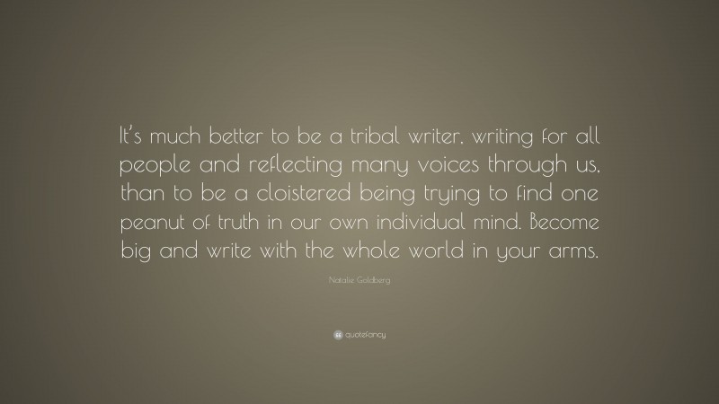Natalie Goldberg Quote: “It’s much better to be a tribal writer, writing for all people and reflecting many voices through us, than to be a cloistered being trying to find one peanut of truth in our own individual mind. Become big and write with the whole world in your arms.”