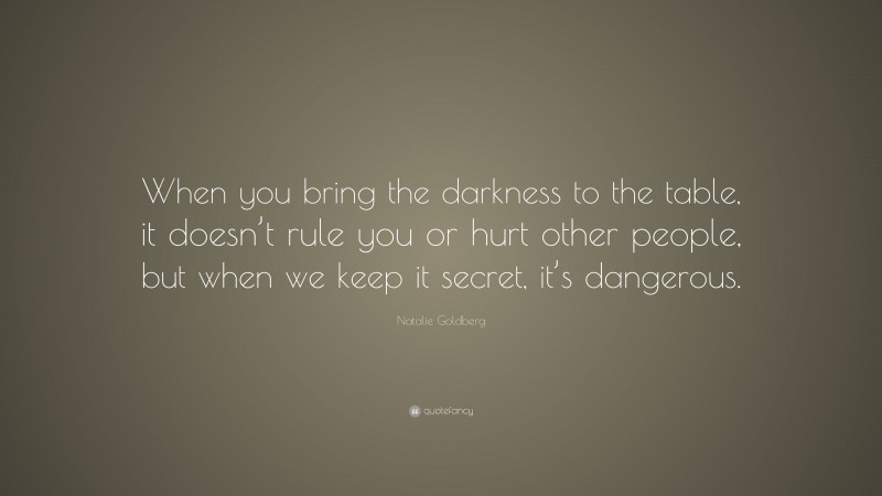 Natalie Goldberg Quote: “When you bring the darkness to the table, it doesn’t rule you or hurt other people, but when we keep it secret, it’s dangerous.”