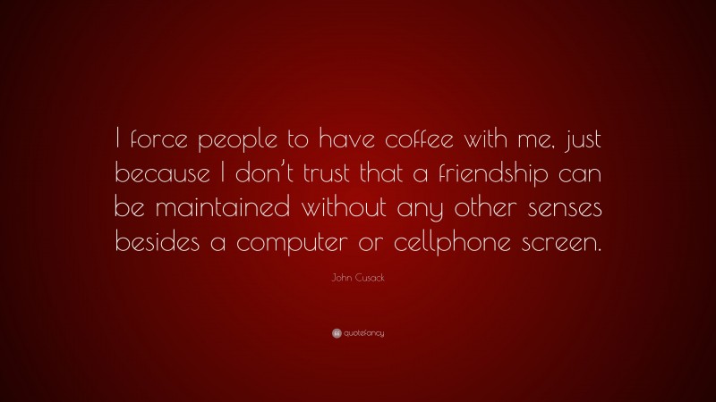 John Cusack Quote: “I force people to have coffee with me, just because I don’t trust that a friendship can be maintained without any other senses besides a computer or cellphone screen.”