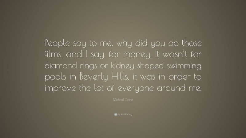 Michael Caine Quote: “People say to me, why did you do those films, and I say, for money. It wasn’t for diamond rings or kidney shaped swimming pools in Beverly Hills, it was in order to improve the lot of everyone around me.”