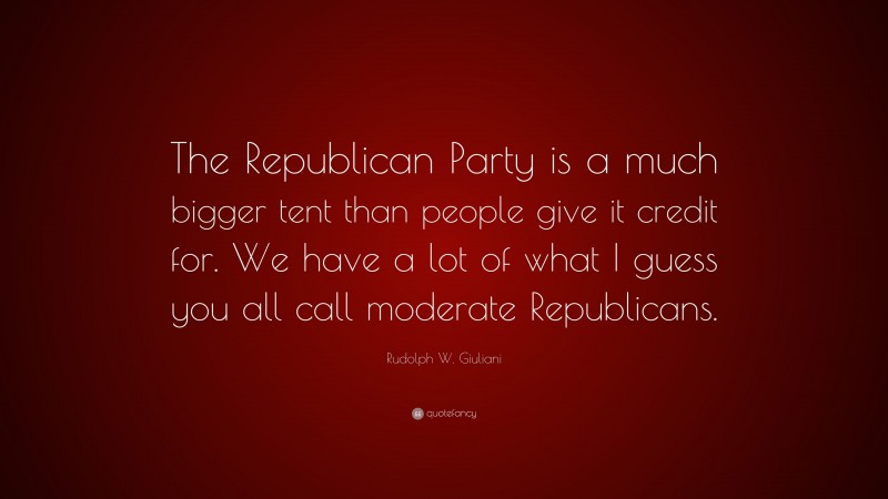 Rudolph W. Giuliani Quote: “The Republican Party is a much bigger tent than people give it credit for. We have a lot of what I guess you all call moderate Republicans.”
