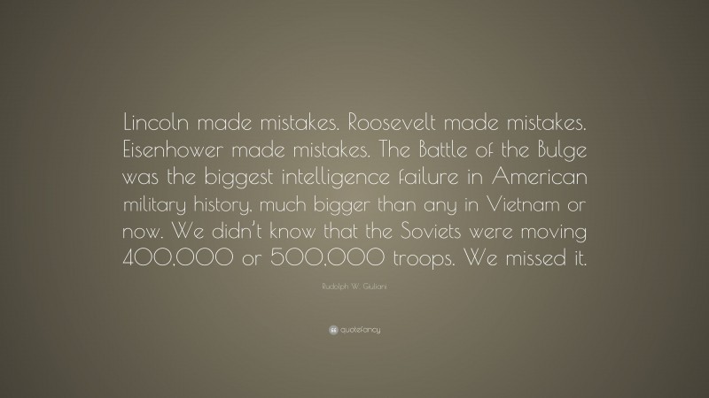 Rudolph W. Giuliani Quote: “Lincoln made mistakes. Roosevelt made mistakes. Eisenhower made mistakes. The Battle of the Bulge was the biggest intelligence failure in American military history, much bigger than any in Vietnam or now. We didn’t know that the Soviets were moving 400,000 or 500,000 troops. We missed it.”