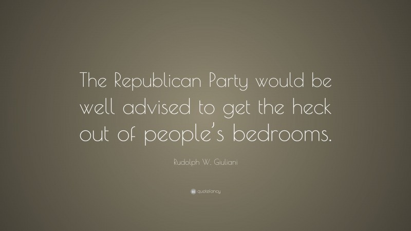 Rudolph W. Giuliani Quote: “The Republican Party would be well advised to get the heck out of people’s bedrooms.”