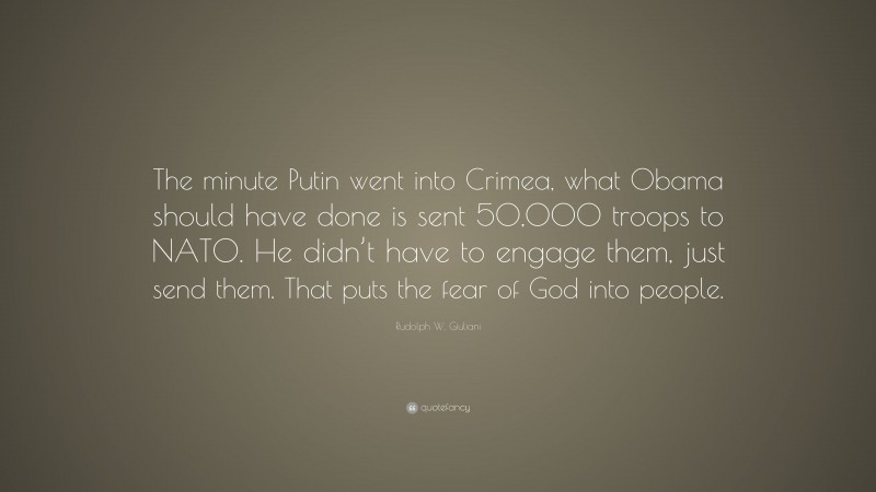 Rudolph W. Giuliani Quote: “The minute Putin went into Crimea, what Obama should have done is sent 50,000 troops to NATO. He didn’t have to engage them, just send them. That puts the fear of God into people.”