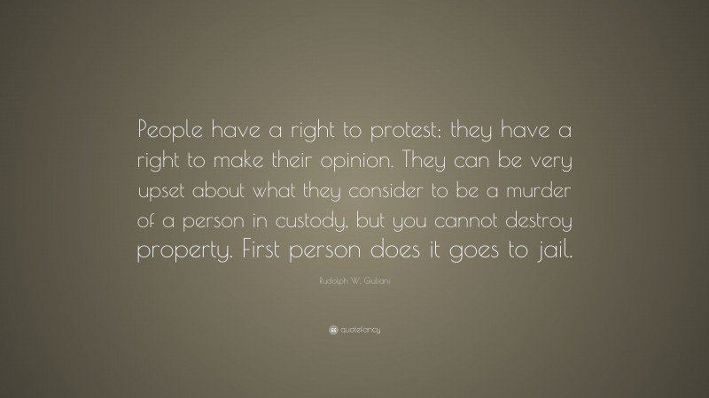 Rudolph W. Giuliani Quote: “People have a right to protest; they have a right to make their opinion. They can be very upset about what they consider to be a murder of a person in custody, but you cannot destroy property. First person does it goes to jail.”