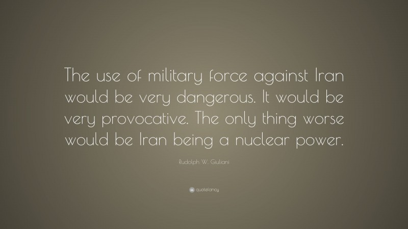 Rudolph W. Giuliani Quote: “The use of military force against Iran would be very dangerous. It would be very provocative. The only thing worse would be Iran being a nuclear power.”